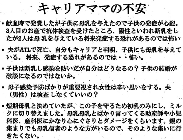 キャリアママの不安 ・献血時で発覚したが子供に母乳を与えたので子供の.発症が心配。 3人目のお産で抗体検査を受けたところ、陽性といわれ断乳をしたが2人は母乳を与えている将来発症する恐れがあるのでは怖い ・夫がATLで死亡、自分もキャリアと判明、子供にも母乳を与えている。将来、発症する恐れがあるのでは・・・怖い。 ・子供は断乳し感染を防いだが自分はどうなるの?子供の結婚が破談になるのではないか？ ・母子感染予防ばかりが重要視され女性は辛い思いをする。夫 (男性)は検査しなくていいの? ・短期母乳と決めていたが、この子を守るため初乳のみにし、ミルクに切り替えました。母乳母乳とばかり言ってくる助産師や小児科医、産科医にかなり心にぐさりとダメージをくらいます。親の集まりでも母乳信者のような方がいるので、そのような集いに行きたくない。